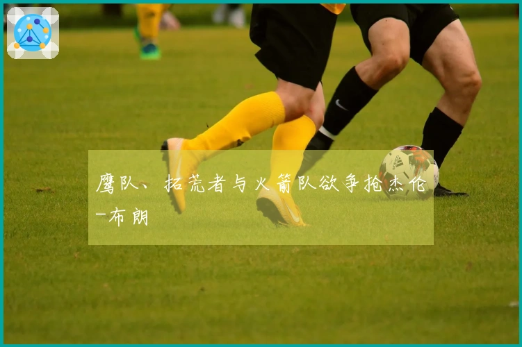 鹰队、拓荒者与火箭队欲争抢杰伦-布朗