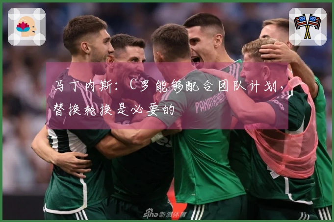 马丁内斯：C罗能够配合团队计划，替换轮换是必要的