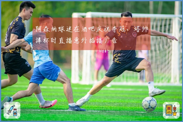 阿森纳球迷在酒吧庆祝夺冠，塔帅捧杯时直播意外插播广告